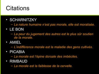 Citations
• SCHARNITZKY
  – La nature humaine n’est pas morale, elle est moralisée.
• LE BON
  – La peur du jugement des autres est le plus sûr soutien
    de la morale.
• AMIEL
  – L’indifférence morale est la maladie des gens cultivés.
• PICABIA
  – La morale est l’épine dorsale des imbéciles.
• RIMBAUD
  – La morale est la faiblesse de la cervelle.
 