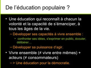 De l’éducation populaire ?
• Une éducation qui reconnaît à chacun la
  volonté et la capacité de s’émanciper, à
  tous les âges de la vie.
  – Développer ses capacités à vivre ensemble :
     • confronter ses idées, s'exprimer en public, écouter,
       délibérer…
  – Développer sa puissance d’agir.
• Vivre ensemble (≠ vivre entre mêmes) +
  acteurs (≠ consommateurs)
  – > Une éducation pour la démocratie.
 