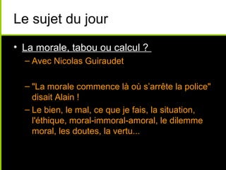 Le sujet du jour
• La morale, tabou ou calcul ?
  – Avec Nicolas Guiraudet

  – "La morale commence là où s’arrête la police"
    disait Alain !
  – Le bien, le mal, ce que je fais, la situation,
    l'éthique, moral-immoral-amoral, le dilemme
    moral, les doutes, la vertu...
 