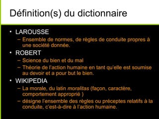 Définition(s) du dictionnaire
• LAROUSSE
  – Ensemble de normes, de règles de conduite propres à
    une société donnée.
• ROBERT
  – Science du bien et du mal
  – Théorie de l’action humaine en tant qu’elle est soumise
    au devoir et a pour but le bien.
• WIKIPEDIA
  – La morale, du latin moralitas (façon, caractère,
    comportement approprié )
  – désigne l’ensemble des règles ou préceptes relatifs à la
    conduite, c’est-à-dire à l’action humaine.
 
