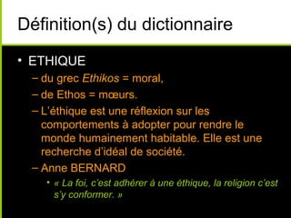 Définition(s) du dictionnaire
• ETHIQUE
 – du grec Ethikos = moral,
 – de Ethos = mœurs.
 – L’éthique est une réflexion sur les
   comportements à adopter pour rendre le
   monde humainement habitable. Elle est une
   recherche d’idéal de société.
 – Anne BERNARD
   • « La foi, c’est adhérer à une éthique, la religion c’est
     s’y conformer. »
 