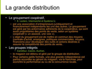 La grande distribution
• Le groupement coopératif,
• E. Leclerc, Intermarché et Système U,
– est une association d’entrepreneurs juridiquement et
financièrement indépendants les uns des autres. Le groupement
est géré par les actionnaires adhérents de la coopérative, qui sont
aussi propriétaires des points de vente, selon un système
coopératif (« un associé, une voix »).
– L’objet du groupement est de mettre en commun des moyens
(centrale d’achat, enseignes, politiques commerciales, moyens
financiers) pour développer des outils et actions destinés à
assurer la compétitivité des points de vente.
• Les groupes intégrés
• Carrefour, Casino, Auchan,
– le magasin est détenu et géré par le groupe de distribution.
– Pour certains petits formats, une plus grande indépendance est
parfois accordée au gérant du magasin, via la franchise, pour
accroître la performance au vu de la concurrence locale.
 