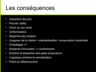 Les conséquences
• Imposition des prix
• Pouvoir, lobby
• Choix ou non choix
• Uniformisation
• Supprime des emplois
• Longueur de la chaine = standardisation / conservation industrielle
• Emballages ++
• Empêche l'innovation –> conformisme
• Entraine la disparition des petits producteurs
• Logistique entraine la normalisation
• Poids du référencement
 