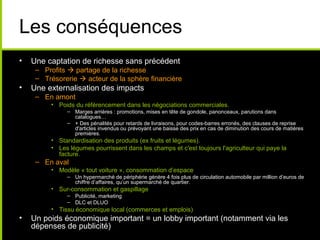 Les conséquences
• Une captation de richesse sans précédent
– Profits  partage de la richesse
– Trésorerie  acteur de la sphère financière
• Une externalisation des impacts
– En amont
• Poids du référencement dans les négociations commerciales.
– Marges arrières : promotions, mises en tête de gondole, panonceaux, parutions dans
catalogues…
– + Des pénalités pour retards de livraisons, pour codes-barres erronés, des clauses de reprise
d'articles invendus ou prévoyant une baisse des prix en cas de diminution des cours de matières
premières.
• Standardisation des produits (ex fruits et légumes).
• Les légumes pourrissent dans les champs et c'est toujours l'agriculteur qui paye la
facture.
– En aval
• Modèle « tout voiture », consommation d’espace
– Un hypermarché de périphérie génère 4 fois plus de circulation automobile par million d’euros de
chiffre d’affaires, qu’un supermarché de quartier.
• Sur-consommation et gaspillage
– Publicité, marketing
– DLC et DLUO
• Tissu économique local (commerces et emplois)
• Un poids économique important = un lobby important (notamment via les
dépenses de publicité)
 