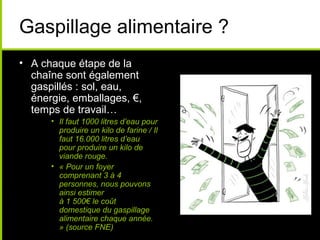 Gaspillage alimentaire ?
• A chaque étape de la
chaîne sont également
gaspillés : sol, eau,
énergie, emballages, €,
temps de travail…
• Il faut 1000 litres d’eau pour
produire un kilo de farine / Il
faut 16.000 litres d’eau
pour produire un kilo de
viande rouge.
• « Pour un foyer
comprenant 3 à 4
personnes, nous pouvons
ainsi estimer
à 1 500€ le coût
domestique du gaspillage
alimentaire chaque année.
» (source FNE)
 