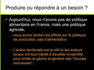 Produire ou répondre à un besoin ?
• Aujourd'hui, nous n'avons pas de politique
alimentaire en France, mais une politique
agricole,
– nous avons centré nos efforts sur la politique
de production, pas d’alimentation.
– L'action territoriale est la clef et les acteurs
locaux ont tout intérêt à travailler ensemble
pour limiter le gâchis et générer des "boucles
vertueuses".
 
