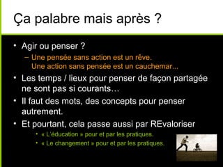 Ça palabre mais après ?
• Agir ou penser ?
– Une pensée sans action est un rêve.
Une action sans pensée est un cauchemar...
• Les temps / lieux pour penser de façon partagée
ne sont pas si courants…
• Il faut des mots, des concepts pour penser
autrement.
• Et pourtant, cela passe aussi par REvaloriser
• « L’éducation » pour et par les pratiques.
• « Le changement » pour et par les pratiques.
 