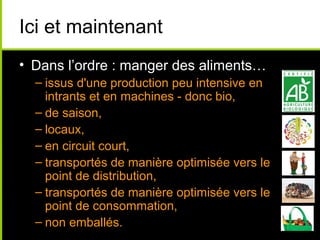 Ici et maintenant
• Dans l’ordre : manger des aliments…
– issus d'une production peu intensive en
intrants et en machines - donc bio,
– de saison,
– locaux,
– en circuit court,
– transportés de manière optimisée vers le
point de distribution,
– transportés de manière optimisée vers le
point de consommation,
– non emballés.
 