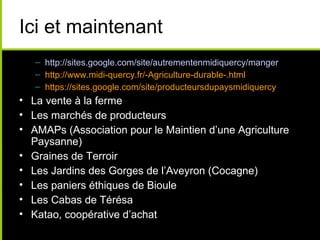 Ici et maintenant
– http://sites.google.com/site/autrementenmidiquercy/manger
– http://www.midi-quercy.fr/-Agriculture-durable-.html
– https://sites.google.com/site/producteursdupaysmidiquercy
• La vente à la ferme
• Les marchés de producteurs
• AMAPs (Association pour le Maintien d’une Agriculture
Paysanne)
• Graines de Terroir
• Les Jardins des Gorges de l’Aveyron (Cocagne)
• Les paniers éthiques de Bioule
• Les Cabas de Térésa
• Katao, coopérative d’achat
 