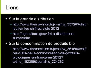 Liens
• Sur la grande distribution
– http://www.themavision.fr/jcms/rw_357205/distr
ibution-les-chiffres-clefs-2012
– http://agriculture.gouv.fr/La-distribution-
alimentaire
• Sur la consommation de produits bio
– http://www.themavision.fr/jcms/rw_361604/chiff
res-clefs-de-la-consommation-de-produits-
biologiques-en-france-en-2012?
cid=c_192389&portal=c_224282
 