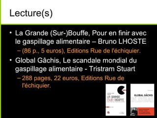 Lecture(s)
• La Grande (Sur-)Bouffe, Pour en finir avec
le gaspillage alimentaire – Bruno LHOSTE
– (86 p., 5 euros), Editions Rue de l'échiquier.
• Global Gâchis, Le scandale mondial du
gaspillage alimentaire - Tristram Stuart
– 288 pages, 22 euros, Editions Rue de
l'échiquier.
 