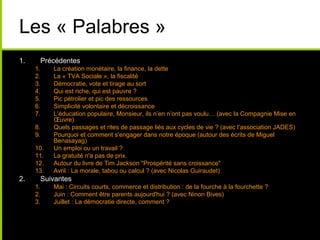 Les « Palabres »
1. Précédentes
1. La création monétaire, la finance, la dette
2. La « TVA Sociale », la fiscalité
3. Démocratie, vote et tirage au sort
4. Qui est riche, qui est pauvre ?
5. Pic pétrolier et pic des ressources
6. Simplicité volontaire et décroissance
7. L’éducation populaire, Monsieur, ils n’en n’ont pas voulu… (avec la Compagnie Mise en
Œuvre)
8. Quels passages et rites de passage liés aux cycles de vie ? (avec l’association JADES)
9. Pourquoi et comment s'engager dans notre époque (autour des écrits de Miguel
Benasayag)
10. Un emploi ou un travail ?
11. La gratuité n'a pas de prix.
12. Autour du livre de Tim Jackson "Prospérité sans croissance"
13. Avril : La morale, tabou ou calcul ? (avec Nicolas Guiraudet)
2. Suivantes
1. Mai : Circuits courts, commerce et distribution : de la fourche à la fourchette ?
2. Juin : Comment être parents aujourd'hui ? (avec Ninon Bives)
3. Juillet : La démocratie directe, comment ?
 