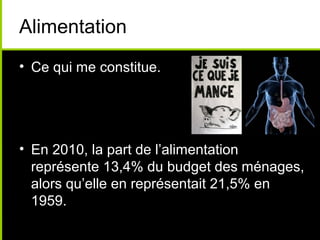 Alimentation
• Ce qui me constitue.
• En 2010, la part de l’alimentation
représente 13,4% du budget des ménages,
alors qu’elle en représentait 21,5% en
1959.
 