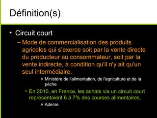 Définition(s)
• Circuit court
– Mode de commercialisation des produits
agricoles qui s’exerce soit par la vente directe
du producteur au consommateur, soit par la
vente indirecte, à condition qu'il n'y ait qu'un
seul intermédiaire.
» Ministère de l'alimentation, de l'agriculture et de la
pêche
• En 2010, en France, les achats via un circuit court
représentaient 6 à 7% des courses alimentaires,
» Ademe
 
