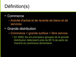Définition(s)
• Commerce
– Activité d'achat et de revente de biens et de
services.
• Grande distribution
– Commerce + grande surface + libre service.
• En 2009, les six principaux groupes de la grande
distribution détenaient près de 85 % de parts de
marché du commerce alimentaire.
 