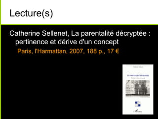Lecture(s)
Catherine Sellenet, La parentalité décryptée :
pertinence et dérive d'un concept
Paris, l'Harmattan, 2007, 188 p., 17 €
 