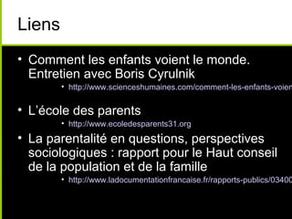 Liens
• Comment les enfants voient le monde.
Entretien avec Boris Cyrulnik
• http://www.scienceshumaines.com/comment-les-enfants-voien
• L’école des parents
• http://www.ecoledesparents31.org
• La parentalité en questions, perspectives
sociologiques : rapport pour le Haut conseil
de la population et de la famille
• http://www.ladocumentationfrancaise.fr/rapports-publics/03400
 