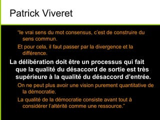 Patrick Viveret
“le vrai sens du mot consensus, c’est de construire du
sens commun.
Et pour cela, il faut passer par la divergence et la
différence.
La délibération doit être un processus qui fait
que la qualité du désaccord de sortie est très
supérieure à la qualité du désaccord d’entrée.
On ne peut plus avoir une vision purement quantitative de
la démocratie.
La qualité de la démocratie consiste avant tout à
considérer l’altérité comme une ressource.”
 