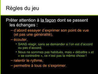 Règles du jeu
Prêter attention à la façon dont se passent
les échanges :
– d’abord essayer d’exprimer son point de vue
(et pas une généralité),
– écouter,
• SANS réagir, sans se demander si l’on est d’accord
ou pas d’accord,
• Nous ne sommes pas habitués, mais « débattre » et
« se contredire », ce n’est pas la même chose !
– ralentir le rythme,
– permettre à tous de s’exprimer.
 
