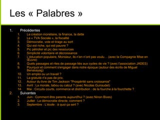 Les « Palabres »
1. Précédentes
1. La création monétaire, la finance, la dette
2. La « TVA Sociale », la fiscalité
3. Démocratie, vote et tirage au sort
4. Qui est riche, qui est pauvre ?
5. Pic pétrolier et pic des ressources
6. Simplicité volontaire et décroissance
7. L’éducation populaire, Monsieur, ils n’en n’ont pas voulu… (avec la Compagnie Mise en
Œuvre)
8. Quels passages et rites de passage liés aux cycles de vie ? (avec l’association JADES)
9. Pourquoi et comment s'engager dans notre époque (autour des écrits de Miguel
Benasayag)
10. Un emploi ou un travail ?
11. La gratuité n'a pas de prix.
12. Autour du livre de Tim Jackson "Prospérité sans croissance"
13. Avril : La morale, tabou ou calcul ? (avec Nicolas Guiraudet)
14. Mai : Circuits courts, commerce et distribution : de la fourche à la fourchette ?
2. Suivantes
1. Juin : Comment être parents aujourd'hui ? (avec Ninon Bives)
2. Juillet : La démocratie directe, comment ?
3. Septembre : L’école : à quoi ça sert ?
 