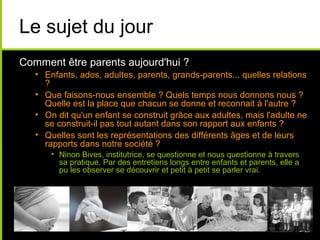 Le sujet du jour
Comment être parents aujourd'hui ?
• Enfants, ados, adultes, parents, grands-parents... quelles relations
?
• Que faisons-nous ensemble ? Quels temps nous donnons nous ?
Quelle est la place que chacun se donne et reconnait à l'autre ?
• On dit qu'un enfant se construit grâce aux adultes, mais l'adulte ne
se construit-il pas tout autant dans son rapport aux enfants ?
• Quelles sont les représentations des différents âges et de leurs
rapports dans notre société ?
• Ninon Bives, institutrice, se questionne et nous questionne à travers
sa pratique. Par des entretiens longs entre enfants et parents, elle a
pu les observer se découvrir et petit à petit se parler vrai.
 