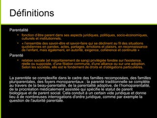 Définitions
Parentalité
• fonction d’être parent dans ses aspects juridiques, politiques, socio-économiques,
culturels et institutionnels.
• « l’ensemble des savoir-être et savoir-faire qui se déclinent au fil des situations
quotidiennes en paroles, actes, partages, émotions et plaisirs, en reconnaissance
de l’enfant, mais également, en autorité, exigence, cohérence et continuité »
Parenté
• relation sociale (et majoritairement de sang) privilégiée fondée sur l'existence,
réelle ou supposée, d'une filiation commune, d'une alliance ou sur une adoption.
Selon les sociétés, elle est le fondement de droits et d'obligations particulières.
La parentèle se complexifie dans le cadre des familles recomposées, des familles
pluriparentales, des foyers monoparentaux ; la parenté traditionnelle se complète
au travers de la beau-parentalité, de la parentalité adoptive, de l’homoparentalité,
de la procréation médicalement assistée qui spécifie le statut de parent
biologique et de parent social. Cela conduit à un certain vide juridique et donne
lieu à de nombreuses interrogations d'ordre juridique, comme par exemple la
question de l'autorité parentale.
 