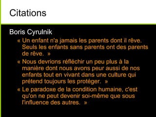 Citations
Boris Cyrulnik
« Un enfant n'a jamais les parents dont il rêve.
Seuls les enfants sans parents ont des parents
de rêve. »
« Nous devrions réfléchir un peu plus à la
manière dont nous avons peur aussi de nos
enfants tout en vivant dans une culture qui
prétend toujours les protéger. »
« Le paradoxe de la condition humaine, c'est
qu'on ne peut devenir soi-même que sous
l'influence des autres. »
 