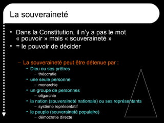 La souveraineté
• Dans la Constitution, il n’y a pas le mot
« pouvoir » mais « souveraineté »
• = le pouvoir de décider
– La souveraineté peut être détenue par :
• Dieu ou ses prêtres
– théocratie
• une seule personne
– monarchie
• un groupe de personnes
– oligarchie
• la nation (souveraineté nationale) ou ses représentants
– système représentatif
• le peuple (souveraineté populaire)
– démocratie directe
 