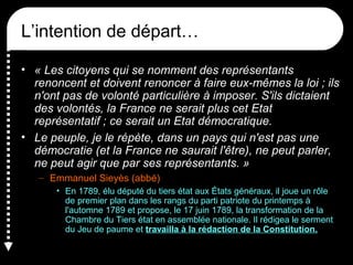 L’intention de départ…
• « Les citoyens qui se nomment des représentants
renoncent et doivent renoncer à faire eux-mêmes la loi ; ils
n'ont pas de volonté particulière à imposer. S'ils dictaient
des volontés, la France ne serait plus cet Etat
représentatif ; ce serait un Etat démocratique.
• Le peuple, je le répète, dans un pays qui n'est pas une
démocratie (et la France ne saurait l'être), ne peut parler,
ne peut agir que par ses représentants. »
– Emmanuel Sieyès (abbé)
• En 1789, élu député du tiers état aux États généraux, il joue un rôle
de premier plan dans les rangs du parti patriote du printemps à
l'automne 1789 et propose, le 17 juin 1789, la transformation de la
Chambre du Tiers état en assemblée nationale. Il rédigea le serment
du Jeu de paume et travailla à la rédaction de la Constitution.
 