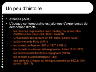 Un peu d’histoire
• Athènes (-594)
• L'époque contemporaine est jalonnée d'expériences de
démocratie directe :
– les réunions communales (town meeting) de la Nouvelle-
Angleterre aux États-Unis (1620 - présent)
– L'Assemblée des paysans en Mir, dans l'Empire russe.
– la Commune de Paris (1871)
– les soviets de Russie (1905 et 1917 à 1921)
– les conseils ouvriers en Allemagne et en Italie (1918-1920)
– les communautés libertaires espagnoles (1936)
– les conseils ouvriers hongrois (1956)
– une partie du Chiapas, au Mexique, contrôlé par l'EZLN (1er
janvier 1994 - ?)
 