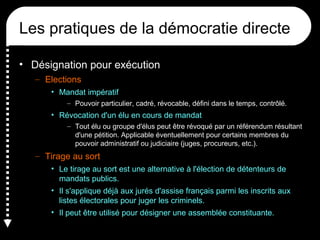 Les pratiques de la démocratie directe
• Désignation pour exécution
– Elections
• Mandat impératif
– Pouvoir particulier, cadré, révocable, défini dans le temps, contrôlé.
• Révocation d'un élu en cours de mandat
– Tout élu ou groupe d'élus peut être révoqué par un référendum résultant
d'une pétition. Applicable éventuellement pour certains membres du
pouvoir administratif ou judiciaire (juges, procureurs, etc.).
– Tirage au sort
• Le tirage au sort est une alternative à l'élection de détenteurs de
mandats publics.
• Il s'applique déjà aux jurés d'assise français parmi les inscrits aux
listes électorales pour juger les criminels.
• Il peut être utilisé pour désigner une assemblée constituante.
 