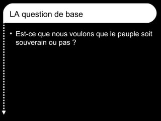 LA question de base
• Est-ce que nous voulons que le peuple soit
souverain ou pas ?
 