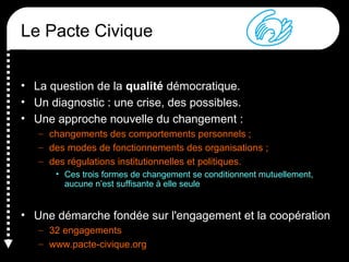 Le Pacte Civique
• La question de la qualité démocratique.
• Un diagnostic : une crise, des possibles.
• Une approche nouvelle du changement :
– changements des comportements personnels ;
– des modes de fonctionnements des organisations ;
– des régulations institutionnelles et politiques.
• Ces trois formes de changement se conditionnent mutuellement,
aucune n’est suffisante à elle seule
• Une démarche fondée sur l'engagement et la coopération
– 32 engagements
– www.pacte-civique.org
 