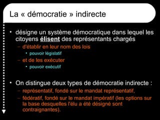 La « démocratie » indirecte
• désigne un système démocratique dans lequel les
citoyens élisent des représentants chargés
– d'établir en leur nom des lois
• pouvoir législatif
– et de les exécuter
• pouvoir exécutif
• On distingue deux types de démocratie indirecte :
– représentatif, fondé sur le mandat représentatif,
– fédératif, fondé sur le mandat impératif (les options sur
la base desquelles l'élu a été désigné sont
contraignantes).
 