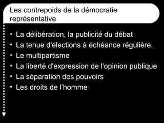 Les contrepoids de la démocratie
représentative
• La délibération, la publicité du débat
• La tenue d'élections à échéance régulière.
• Le multipartisme
• La liberté d'expression de l'opinion publique
• La séparation des pouvoirs
• Les droits de l’homme
 