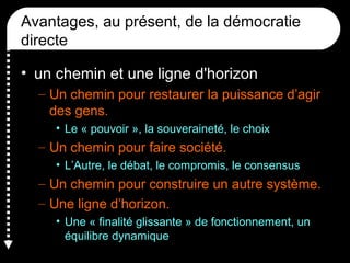 Avantages, au présent, de la démocratie
directe
• un chemin et une ligne d'horizon
– Un chemin pour restaurer la puissance d’agir
des gens.
• Le « pouvoir », la souveraineté, le choix
– Un chemin pour faire société.
• L’Autre, le débat, le compromis, le consensus
– Un chemin pour construire un autre système.
– Une ligne d’horizon.
• Une « finalité glissante » de fonctionnement, un
équilibre dynamique
 
