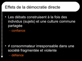 Effets de la démocratie directe
• Les débats construisent à la fois des
individus (sujets) et une culture commune
partagée
– confiance
• ≠ consommateur irresponsable dans une
société fragmentée et violente
– défiance
 