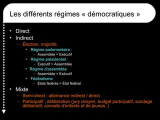 Les différents régimes « démocratiques »
• Direct
• Indirect
– Élection, majorité
• Régime parlementaire :
– Assemblée = Exécutif
• Régime présidentiel :
– Exécutif > Assemblée
• Régime d'assemblée
– Assemblée > Exécutif
• Fédéralisme
– États fédérés = État fédéral
• Mixte
– Semi-direct : alternance indirect / direct
– Participatif : délibération (jury citoyen, budget participatif, sondage
délibératif, conseils d'enfants et de jeunes, )
 