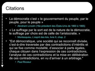 Citations
• La démocratie c’est « le gouvernement du peuple, par le
peuple, pour le peuple »
• Abraham Lincoln (16e président des États-Unis de 1860 à 1865)
• « Le suffrage par le sort est de la nature de la démocratie,
le suffrage par choix est de celle de l’aristocratie. »
• Montesquieu, L’esprit des lois, livre II, chap. 2
• "Est démocratique, une société qui se reconnaît divisée,
c’est-à-dire traversée par des contradictions d’intérêts et
qui se fixe comme modalité, d’associer à parts égales,
chaque citoyen dans l’expression de ces contradictions,
l’analyse de ces contradictions et la mise en délibération
de ces contradictions, en vu d’arriver à un arbitrage."
• Paul Ricoeur
 