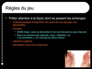 Règles du jeu
• Prêter attention à la façon dont se passent les échanges :
– d’abord essayer d’exprimer son point de vue (et pas une
généralité),
– écouter,
• SANS réagir, sans se demander si l’on est d’accord ou pas d’accord,
• Nous ne sommes pas habitués, mais « débattre » et
« se contredire », ce n’est pas la même chose !
– ralentir le rythme,
– permettre à tous de s’exprimer.
 
