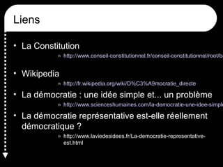 Liens
• La Constitution
» http://www.conseil-constitutionnel.fr/conseil-constitutionnel/root/ba
• Wikipedia
» http://fr.wikipedia.org/wiki/D%C3%A9mocratie_directe
• La démocratie : une idée simple et... un problème
» http://www.scienceshumaines.com/la-democratie-une-idee-simple
• La démocratie représentative est-elle réellement
démocratique ?
» http://www.laviedesidees.fr/La-democratie-representative-
est.html
 
