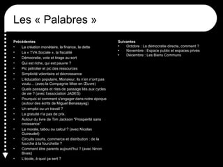 Les « Palabres »
Précédentes
• La création monétaire, la finance, la dette
• La « TVA Sociale », la fiscalité
• Démocratie, vote et tirage au sort
• Qui est riche, qui est pauvre ?
• Pic pétrolier et pic des ressources
• Simplicité volontaire et décroissance
• L’éducation populaire, Monsieur, ils n’en n’ont pas
voulu… (avec la Compagnie Mise en Œuvre)
• Quels passages et rites de passage liés aux cycles
de vie ? (avec l’association JADES)
• Pourquoi et comment s'engager dans notre époque
(autour des écrits de Miguel Benasayag)
• Un emploi ou un travail ?
• La gratuité n'a pas de prix.
• Autour du livre de Tim Jackson "Prospérité sans
croissance"
• La morale, tabou ou calcul ? (avec Nicolas
Guiraudet)
• Circuits courts, commerce et distribution : de la
fourche à la fourchette ?
• Comment être parents aujourd'hui ? (avec Ninon
Bives)
• L’école, à quoi ça sert ?
Suivantes
• Octobre : La démocratie directe, comment ?
• Novembre : Espace public et espaces privés
• Décembre : Les Biens Communs
 