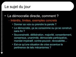 Le sujet du jour
• La démocratie directe, comment ?
– Intérêts, limites, exemples concrets
• Donner sa voix ou prendre la parole ?
• La démocratie, ça se consomme ou ça se construit,
sans fin ?
• Souveraineté, délibération, majorité, consentement,
consensus, unanimité, démocratie participative,
mandat impératif, contre-pouvoir, révocabilité...
• Est-ce qu'une situation de crise accentue la
pertinence de tels mécanismes ?
 