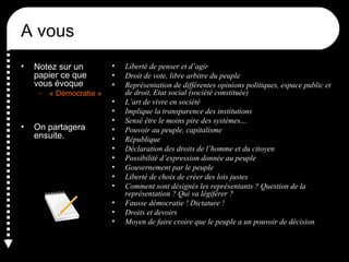 A vous
• Notez sur un
papier ce que
vous évoque
– « Démocratie »
• On partagera
ensuite.
• Liberté de penser et d’agir
• Droit de vote, libre arbitre du peuple
• Représentation de différentes opinions politiques, espace public et
de droit, Etat social (société constituée)
• L’art de vivre en société
• Implique la transparence des institutions
• Sensé être le moins pire des systèmes…
• Pouvoir au peuple, capitalisme
• République
• Déclaration des droits de l’homme et du citoyen
• Possibilité d’expression donnée au peuple
• Gouvernement par le peuple
• Liberté de choix de créer des lois justes
• Comment sont désignés les représentants ? Question de la
représentation ? Qui va légiférer ?
• Fausse démocratie ! Dictature !
• Droits et devoirs
• Moyen de faire croire que le peuple a un pouvoir de décision
 