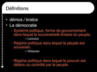 Définitions
• démos / kratos
• La démocratie
– Système politique, forme de gouvernement
dans lequel la souveraineté émane du peuple.
» Larousse
– Régime politique dans lequel le peuple est
souverain.
» Wikipedia
– Régime politique dans lequel le pouvoir est
détenu ou contrôlé par le peuple.
 