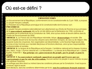 Où est-ce défini ?
CONSTITUTION
Le Gouvernement de la République, conformément à la loi constitutionnelle du 3 juin 1958, a proposé,
Le peuple français a adopté,
Le Président de la République promulgue la loi constitutionnelle dont la teneur suit :
PRÉAMBULE
Le peuple français proclame solennellement son attachement aux Droits de l'homme et aux principes
de la souveraineté nationale tels qu'ils ont été définis par la Déclaration de 1789, confirmée et
complétée par le préambule de la Constitution de 1946, ainsi qu'aux droits et devoirs définis dans la
Charte de l'environnement de 2004.
ARTICLE 1. La France est une République indivisible, laïque, démocratique et sociale. Elle
assure l'égalité devant la loi de tous les citoyens sans distinction d'origine, de race ou de religion. Elle
respecte toutes les croyances. Son organisation est décentralisée. La loi favorise l'égal accès des
femmes et des hommes aux mandats électoraux et fonctions électives, ainsi qu'aux responsabilités
professionnelles et sociales.
ARTICLE 2. La langue de la République est le français. L'emblème national est le drapeau tricolore,
bleu, blanc, rouge. L'hymne national est « La Marseillaise ». La devise de la République est « Liberté,
Égalité, Fraternité ». Son principe est : gouvernement du peuple, par le peuple et pour le
peuple.
ARTICLE 3. La souveraineté nationale appartient au peuple qui l'exerce par ses
représentants et par la voie du référendum. Aucune section du peuple ni aucun individu ne peut
s'en attribuer l'exercice.
Le suffrage peut être direct ou indirect dans les conditions prévues par la Constitution. Il est toujours
universel, égal et secret.
Sont électeurs, dans les conditions déterminées par la loi, tous les nationaux français majeurs
 
