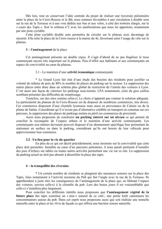 Dés lors, tout en conservant l’idée centrale du projet de réaliser une traversée piétonnière
entre la place de la Croix-Rousse et le Bd, nous sommes favorables à une circulation à double sens
sur la rue de la Terrasse et à une voie dédiée aux bus et aux vélos, à côté des trottoirs élargis, sur le
« cours des Tapis ». Soit le schéma n°2 avec les améliorations que nous lui apportons, notamment
par une piste cyclable.
        Cette piste cyclable double sens permettra de circuler sur le plateau avec davantage de
sécurité. Elle relie la place de la Croix-rousse à la mairie du 4è, favorisant ainsi l’usage du vélo sur le
plateau.

       3 – l’aménagement de la place

       Cet aménagement présente un double enjeu. Il s’agit d’abord de ne pas fragiliser le tissu
commerçant encore très important sur le plateau. Puis d’offrir aux habitants et aux commerçants un
espace de convivialité au cœur du plateau.

               3.1 - Le maintien d’une activité économique commerçante

               * Le Grand Lyon fait état d’une étude des besoins des résidents pour justifier sa
volonté de réduire de près de 40% le nombre de places de parking sur le secteur. La suppression des
autres places entre donc dans un schéma plus global de restriction de l’entrée des voitures à Lyon.
C’est aussi une façon de valoriser les parkings sous-terrain, LPA notamment, celui du gros caillou
semblant présenter des difficultés de remplissage.
        Toutefois, sur des sites comme celui-ci, Le choix n’apparaît pas comme la solution adéquate.
La particularité du plateau de la Croix-Rousse est de disposer de nombreux commerces, très divers.
Ces commerces disposent d’une clientèle lyonnaise mais aussi en provenance de Caluire ou de la
plaine de Saône. Considérant qu’il n’existe pas d’alternative crédible en transport en commun sur ces
parcours, la suppression des places de parkings mettra en péril ces commerces de proximité.
        Aussi nous proposons de construire un parking enterré sur un niveau ce qui permet de
concilier la reconquête de l’espace urbain et le maintien d’une activité commerçante. Les
commerçants eux-mêmes devraient pouvoir disposer d’un abonnement spécifique leur permettant de
stationner en surface ou dans le parking, considérant qu’ils ont besoin de leur véhicule pour
approvisionner leur commerce.

       3.2 : Un lieu pour la vie du quartier
              En plus de ce qui est décrit précédemment, nous insistons sur la convivialité que cette
place doit permettre. Installée au cœur d’un parcours piétonnier, il nous paraît pertinent d’installer
des jeux d’échecs sur tables ou toutes autres activités permettant une vie sur ce site. La suppression
du parking actuel ne doit pas aboutir à désertifier la place des tapis.


       4 – la tranquillité des riverains.

                * Un certain nombre de résidents se plaignent des nuisances sonores sur la place des
Tapis, liées notamment à l’activité nocturne du Pub qui fait l’angle avec la rue de la Terrasse. Ils
appréhendent à juste titre les conséquences de l’aménagement de la place qui, en libérant l’espace
des voitures, ouvrira celle-ci à la clientèle du pub. Lors des beaux jours il est vraisemblable que
celle-ci s’installera plus largement.
        Pour concilier les différents intérêts nous proposons que l’aménagement végétal de la
future place des tapis constitue un « mur » naturel de ce côté ; une petite forêt cantonnera les
consommateurs autour du pub. Dans cet esprit nous proposons aussi que soit réalisée une tonnelle
naturelle entre la place et les 10 m de façade ce qui offrira une barrière sonore naturelle.
 