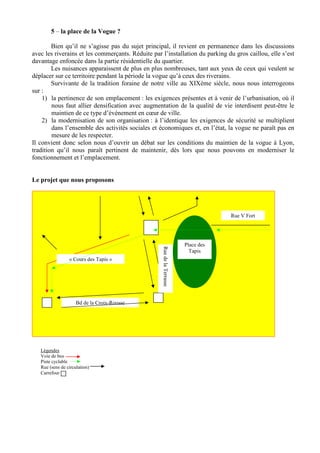 5 – la place de la Vogue ?

        Bien qu’il ne s’agisse pas du sujet principal, il revient en permanence dans les discussions
avec les riverains et les commerçants. Réduite par l’installation du parking du gros caillou, elle s’est
davantage enfoncée dans la partie résidentielle du quartier.
        Les nuisances apparaissent de plus en plus nombreuses, tant aux yeux de ceux qui veulent se
déplacer sur ce territoire pendant la période la vogue qu’à ceux des riverains.
        Survivante de la tradition foraine de notre ville au XIXème siècle, nous nous interrogeons
sur :
    1) la pertinence de son emplacement : les exigences présentes et à venir de l’urbanisation, où il
        nous faut allier densification avec augmentation de la qualité de vie interdisent peut-être le
        maintien de ce type d’événement en cœur de ville.
    2) la modernisation de son organisation : à l’identique les exigences de sécurité se multiplient
        dans l’ensemble des activités sociales et économiques et, en l’état, la vogue ne paraît pas en
        mesure de les respecter.
Il convient donc selon nous d’ouvrir un débat sur les conditions du maintien de la vogue à Lyon,
tradition qu’il nous paraît pertinent de maintenir, dès lors que nous pouvons en moderniser le
fonctionnement et l’emplacement.


Le projet que nous proposons




                                                                                    Rue V Fort




                                                                        Place des
                                                   Rue de la Terrasse




                                                                          Tapis
                 « Cours des Tapis »




                     Bd de la Croix-Rousse




   Légendes
   Voie de bus
   Piste cyclable
   Rue (sens de circulation)
   Carrefour
 