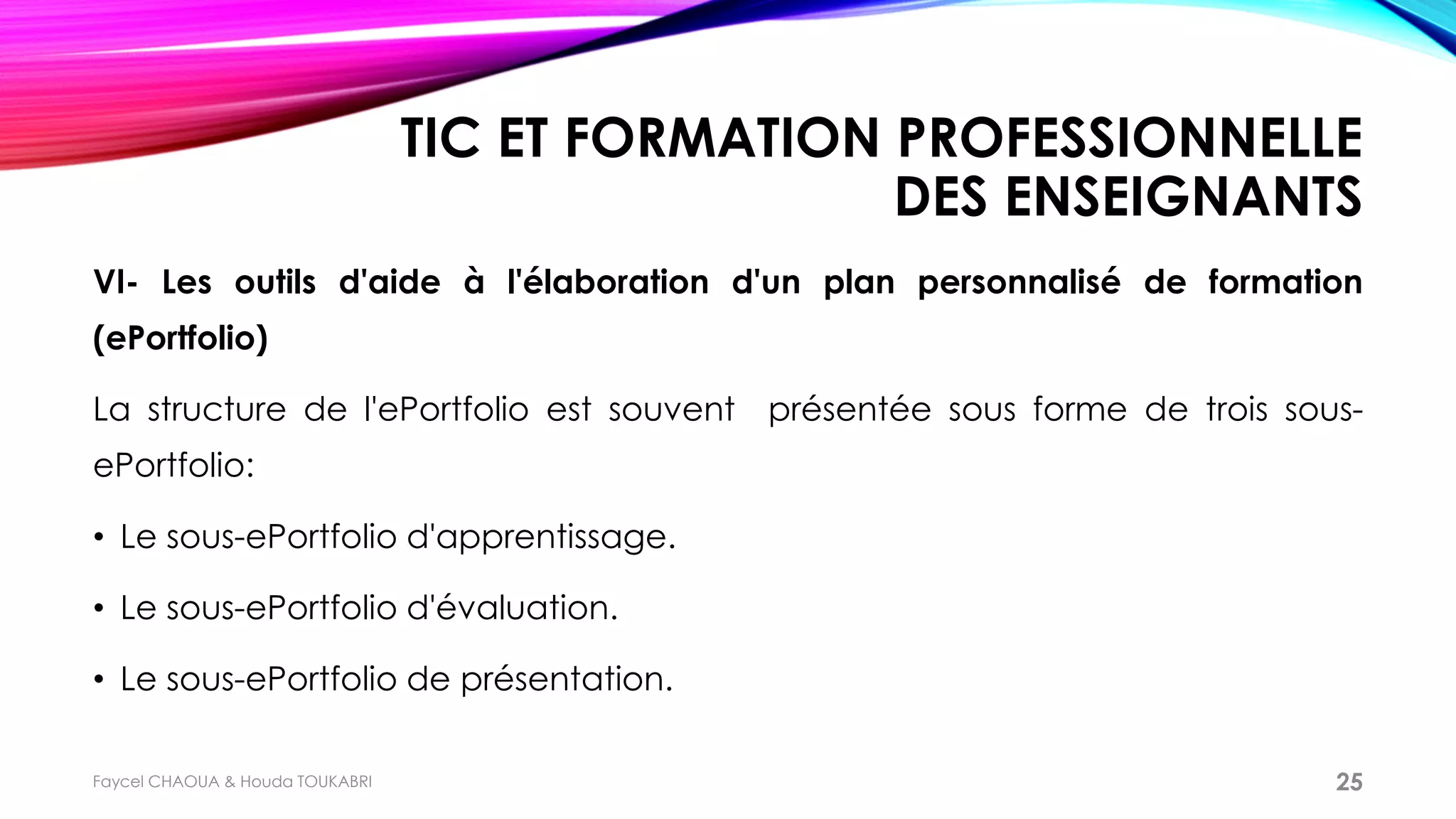 TIC ET FORMATION PROFESSIONNELLE
DES ENSEIGNANTS
VI- Les outils d'aide à l'élaboration d'un plan personnalisé de formation
(ePortfolio)
La structure de l'ePortfolio est souvent présentée sous forme de trois sous-
ePortfolio:
• Le sous-ePortfolio d'apprentissage.
• Le sous-ePortfolio d'évaluation.
• Le sous-ePortfolio de présentation.
Faycel CHAOUA & Houda TOUKABRI 25
 