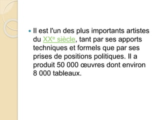  Il est l'un des plus importants artistes 
du XXe siècle, tant par ses apports 
techniques et formels que par ses 
prises de positions politiques. Il a 
produit 50 000 oeuvres dont environ 
8 000 tableaux. 
 